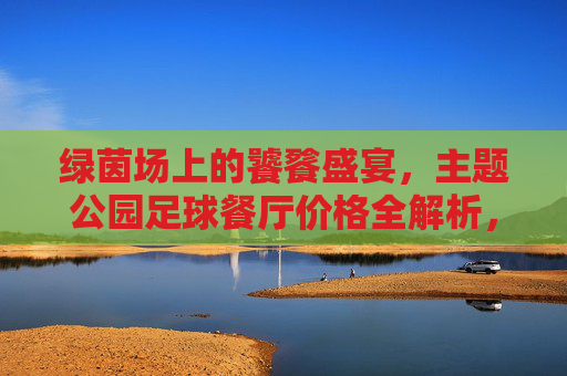 绿茵场上的饕餮盛宴,主题公园足球餐厅价格全解析,绿茵场足球餐厅价格全解析 绿茵场上的饕餮盛宴,主题公园足球餐厅价格全解析,绿茵场足球餐厅价格全解析