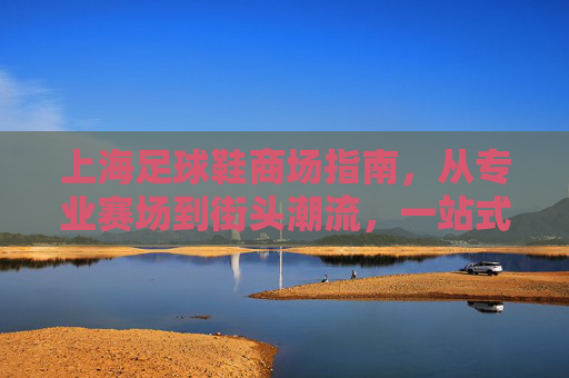 上海足球鞋商场指南，从专业赛场到街头潮流，一站式解锁你的足球梦想，上海足球鞋商场指南，从赛场到街头，一站式解锁足球梦想