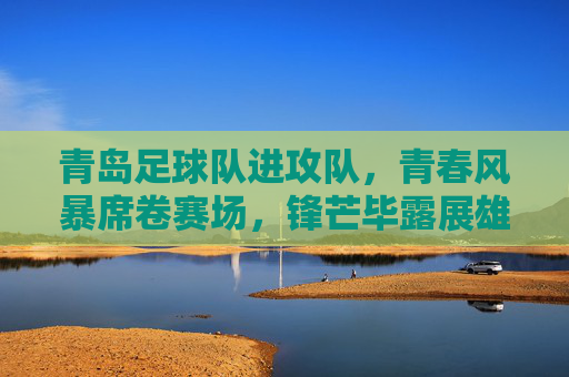 青岛足球队进攻队，青春风暴席卷赛场，锋芒毕露展雄心，青岛青春风暴，锋芒毕露展进攻雄心