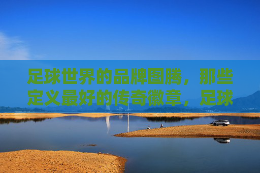 足球世界的品牌图腾,那些定义最好的传奇徽章,足球巅峰图腾,传奇徽章的品牌定义 足球世界的品牌图腾,那些定义最好的传奇徽章,足球巅峰图腾,传奇徽章的品牌定义