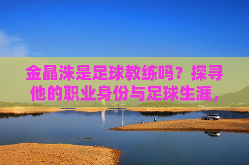 金晶洙是足球教练吗?探寻他的职业身份与足球生涯,金晶洙,足球教练的职业身份与足球生涯 金晶洙是足球教练吗?探寻他的职业身份与足球生涯,金晶洙,足球教练的职业身份与足球生涯