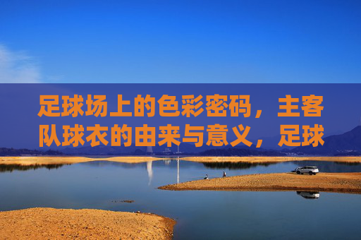 足球场上的色彩密码，主客队球衣的由来与意义，足球场上的色彩密码，主客队球衣的由来与意义