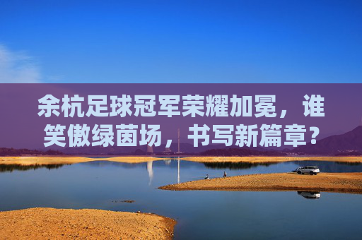 余杭足球冠军荣耀加冕,谁笑傲绿茵场,书写新篇章?余杭足球冠军加冕,笑傲绿茵启新章 余杭足球冠军荣耀加冕,谁笑傲绿茵场,书写新篇章?余杭足球冠军加冕,笑傲绿茵启新章