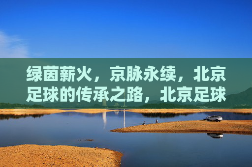 绿茵薪火，京脉永续，北京足球的传承之路，北京足球薪火永续，传承之路