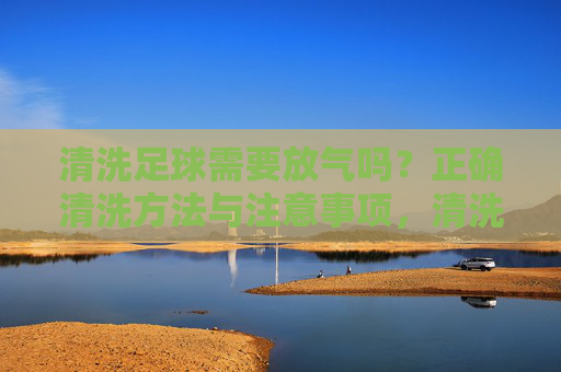 清洗足球需要放气吗?正确清洗方法与注意事项,清洗足球需要放气吗?正确方法与注意事项 清洗足球需要放气吗?正确清洗方法与注意事项,清洗足球需要放气吗?正确方法与注意事项