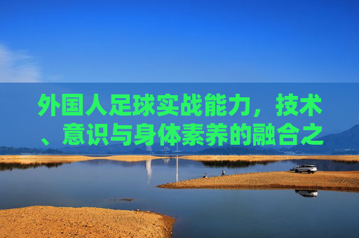 外国人足球实战能力,技术、意识与身体素养的融合之道,外籍球员实战能力,技术、意识与身体素养的融合之道 外国人足球实战能力,技术、意识与身体素养的融合之道,外籍球员实战能力,技术、意识与身体素养的融合之道