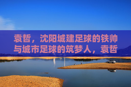 袁哲,沈阳城建足球的铁帅与城市足球的筑梦人,袁哲,沈阳城建足球铁帅与城市筑梦人 袁哲,沈阳城建足球的铁帅与城市足球的筑梦人,袁哲,沈阳城建足球铁帅与城市筑梦人