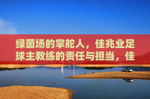 绿茵场的掌舵人,佳兆业足球主教练的责任与担当,佳兆业足球主教练,绿茵场掌舵人的责任与担当 绿茵场的掌舵人,佳兆业足球主教练的责任与担当,佳兆业足球主教练,绿茵场掌舵人的责任与担当
