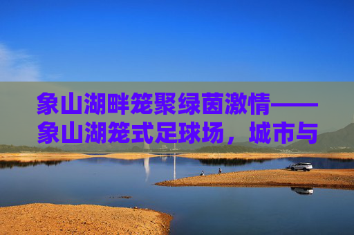 象山湖畔笼聚绿茵激情——象山湖笼式足球场,城市与自然的活力共鸣点,象山湖畔笼式足球场,城市与自然的活力共鸣 象山湖畔笼聚绿茵激情——象山湖笼式足球场,城市与自然的活力共鸣点,象山湖畔笼式足球场,城市与自然的活力共鸣