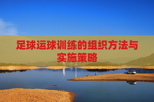 足球运球训练的组织方法与实施策略 足球运球训练的组织方法与实施策略