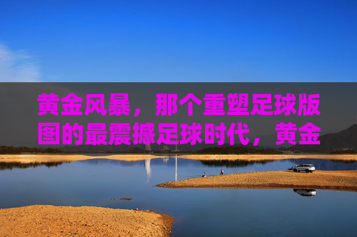 黄金风暴，那个重塑足球版图的最震撼足球时代，黄金风暴，重塑足球版图的最震撼时代