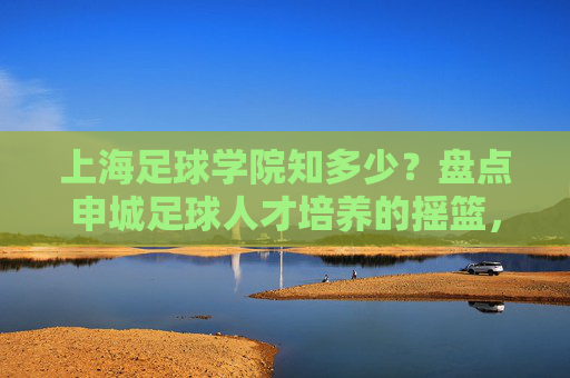 上海足球学院知多少?盘点申城足球人才培养的摇篮,上海足球学院,申城足球人才培养的摇篮 上海足球学院知多少?盘点申城足球人才培养的摇篮,上海足球学院,申城足球人才培养的摇篮