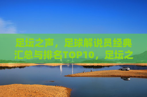 足坛之声,足球解说员经典汇总与排名TOP10,足坛之声,足球解说员经典TOP10排名 足坛之声,足球解说员经典汇总与排名TOP10,足坛之声,足球解说员经典TOP10排名
