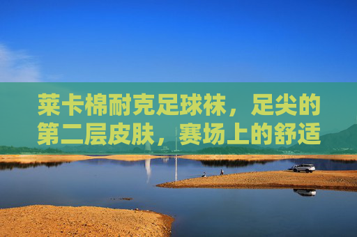 莱卡棉耐克足球袜，足尖的第二层皮肤，赛场上的舒适铠甲，莱卡棉耐克足球袜，足尖第二层皮肤，赛场舒适铠甲