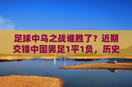 足球中乌之战谁胜了?近期交锋中国男足1平1负,历史战绩未尝胜绩,中乌交锋,中国男足近期1平1负,历史未尝胜绩 足球中乌之战谁胜了?近期交锋中国男足1平1负,历史战绩未尝胜绩,中乌交锋,中国男足近期1平1负,历史未尝胜绩