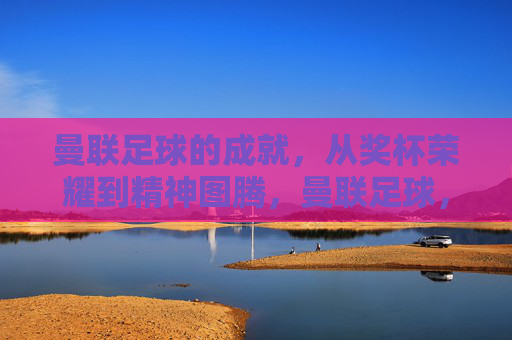 曼联足球的成就,从奖杯荣耀到精神图腾,曼联足球,从奖杯荣耀到精神图腾 曼联足球的成就,从奖杯荣耀到精神图腾,曼联足球,从奖杯荣耀到精神图腾