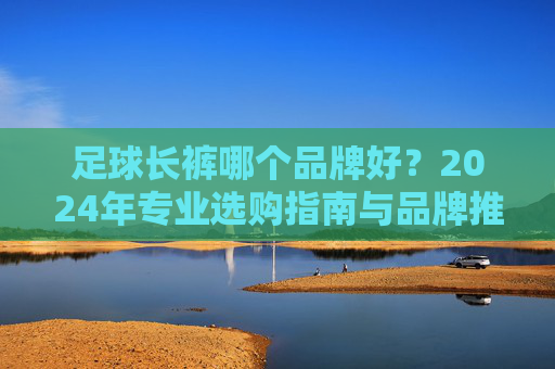足球长裤哪个品牌好?2024年专业选购指南与品牌推荐,2024年足球长裤品牌推荐与选购指南 足球长裤哪个品牌好?2024年专业选购指南与品牌推荐,2024年足球长裤品牌推荐与选购指南