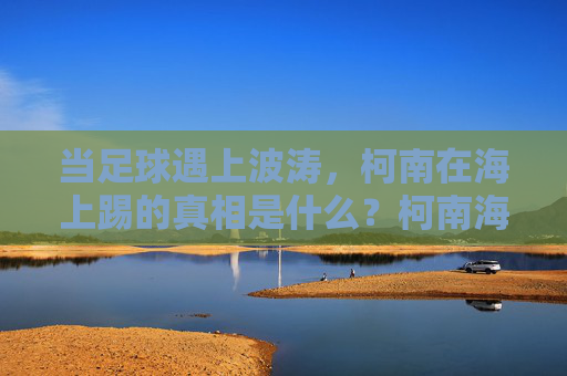 当足球遇上波涛，柯南在海上踢的真相是什么？柯南海上足球案，波涛下的真相