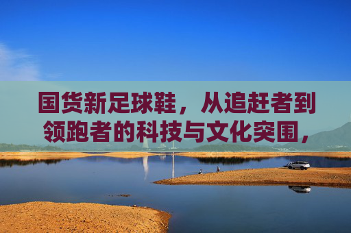 国货新足球鞋，从追赶者到领跑者的科技与文化突围，从追赶到领跑，国货新足球鞋的科技与文化突围