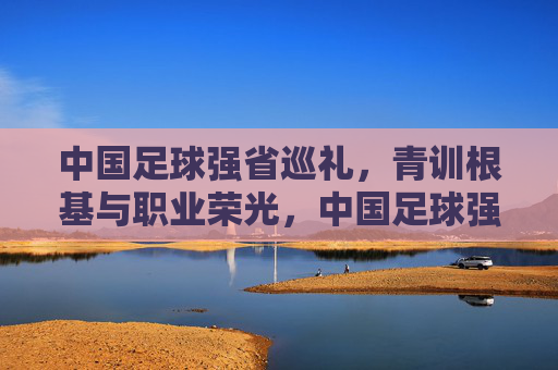 中国足球强省巡礼，青训根基与职业荣光，中国足球强省巡礼，青训根基与职业荣光
