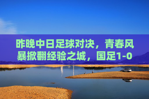 昨晚中日足球对决,青春风暴掀翻经验之城,国足1-0奏凯歌,青春风暴1-0!国足力克日本奏凯歌 昨晚中日足球对决,青春风暴掀翻经验之城,国足1-0奏凯歌,青春风暴1-0!国足力克日本奏凯歌