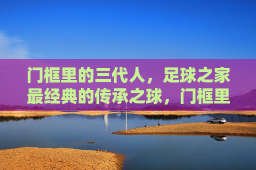 门框里的三代人,足球之家最经典的传承之球,门框里的三代人,足球之家的传承之球 门框里的三代人,足球之家最经典的传承之球,门框里的三代人,足球之家的传承之球