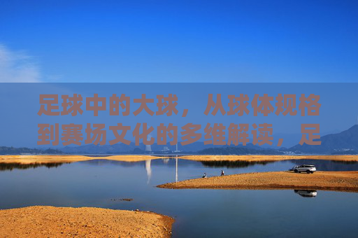 足球中的大球,从球体规格到赛场文化的多维解读,足球大球的多维解读,规格与赛场文化 足球中的大球,从球体规格到赛场文化的多维解读,足球大球的多维解读,规格与赛场文化