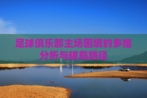 足球俱乐部主场困境的多维分析与破局路径 足球俱乐部主场困境的多维分析与破局路径