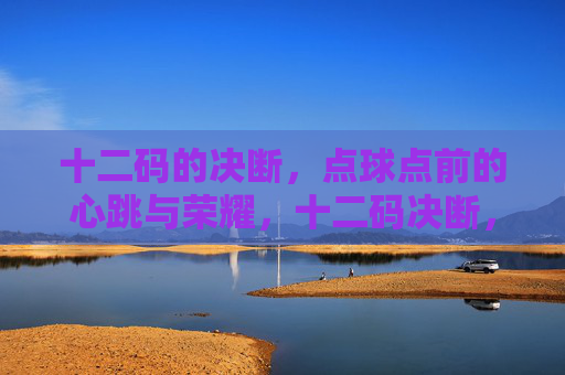 十二码的决断,点球点前的心跳与荣耀,十二码决断,心跳铸就荣耀 十二码的决断,点球点前的心跳与荣耀,十二码决断,心跳铸就荣耀
