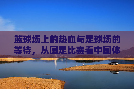 篮球场上的热血与足球场的等待,从国足比赛看中国体育的双面镜,篮球热血与足球等待,中国体育的双面镜 篮球场上的热血与足球场的等待,从国足比赛看中国体育的双面镜,篮球热血与足球等待,中国体育的双面镜