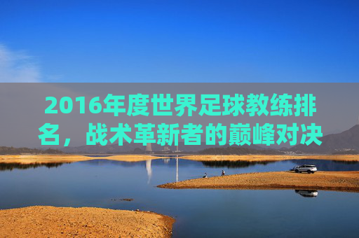 2016年度世界足球教练排名,战术革新者的巅峰对决,2016世界足球教练排名,战术革新者的巅峰对决 2016年度世界足球教练排名,战术革新者的巅峰对决,2016世界足球教练排名,战术革新者的巅峰对决