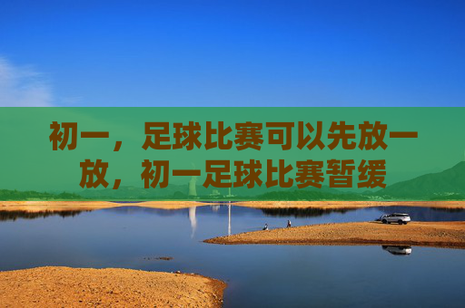 初一，足球比赛可以先放一放，初一足球比赛暂缓