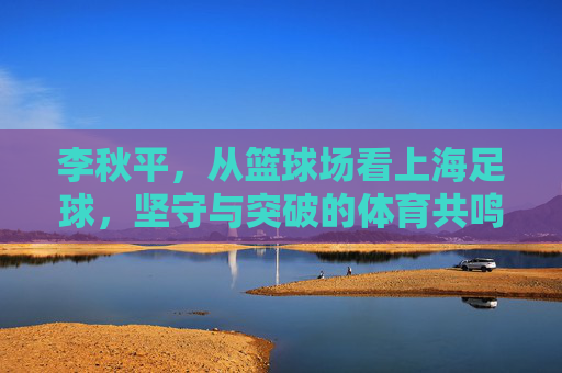 李秋平,从篮球场看上海足球,坚守与突破的体育共鸣,李秋平,篮球场看上海足球,坚守突破的体育共鸣 李秋平,从篮球场看上海足球,坚守与突破的体育共鸣,李秋平,篮球场看上海足球,坚守突破的体育共鸣