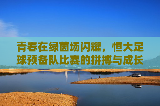 青春在绿茵场闪耀,恒大足球预备队比赛的拼搏与成长,青春闪耀绿茵场,恒大预备队的拼搏成长 青春在绿茵场闪耀,恒大足球预备队比赛的拼搏与成长,青春闪耀绿茵场,恒大预备队的拼搏成长