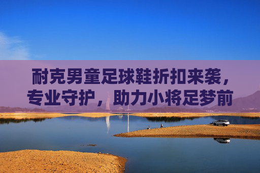 耐克男童足球鞋折扣来袭,专业守护,助力小将足梦前行,耐克男童足球鞋折扣,专业守护,助力小将足梦前行 耐克男童足球鞋折扣来袭,专业守护,助力小将足梦前行,耐克男童足球鞋折扣,专业守护,助力小将足梦前行