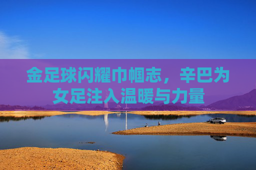 金足球闪耀巾帼志,辛巴为女足注入温暖与力量 金足球闪耀巾帼志,辛巴为女足注入温暖与力量
