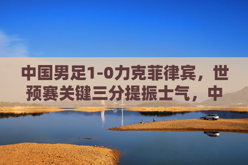 中国男足1-0力克菲律宾,世预赛关键三分提振士气,中国男足1-0力克菲律宾 世预赛关键三分提振士气 中国男足1-0力克菲律宾,世预赛关键三分提振士气,中国男足1-0力克菲律宾 世预赛关键三分提振士气