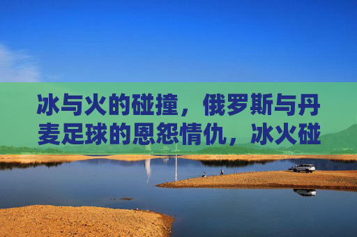 冰与火的碰撞，俄罗斯与丹麦足球的恩怨情仇，冰火碰撞，俄罗斯与丹麦足球恩怨情仇