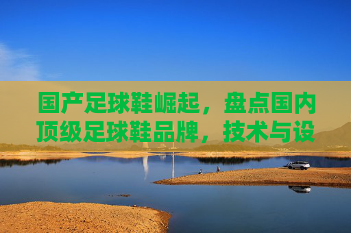 国产足球鞋崛起，盘点国内顶级足球鞋品牌，技术与设计并重，国产足球鞋崛起，顶级品牌技术与设计并重