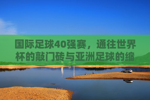 国际足球40强赛，通往世界杯的敲门砖与亚洲足球的缩影，国际足球40强赛，世界杯敲门砖与亚洲足球缩影