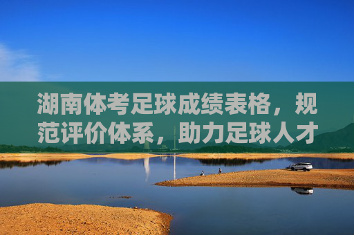 湖南体考足球成绩表格，规范评价体系，助力足球人才培养，湖南体考足球成绩表格，规范评价体系，助力足球人才培养