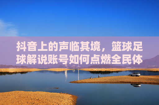 抖音上的声临其境，篮球足球解说账号如何点燃全民体育热情？抖音声临其境篮球足球解说，点燃全民体育热情
