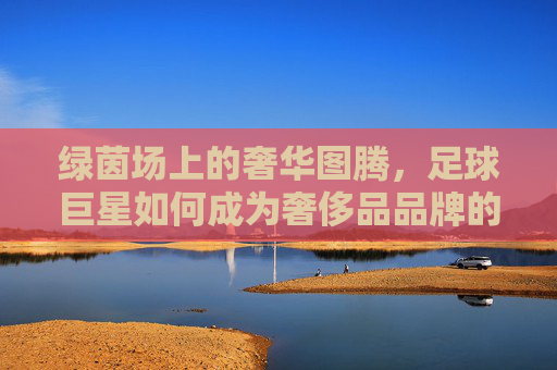 绿茵场上的奢华图腾,足球巨星如何成为奢侈品品牌的移动名片,足球巨星,奢侈品的绿茵移动名片 绿茵场上的奢华图腾,足球巨星如何成为奢侈品品牌的移动名片,足球巨星,奢侈品的绿茵移动名片
