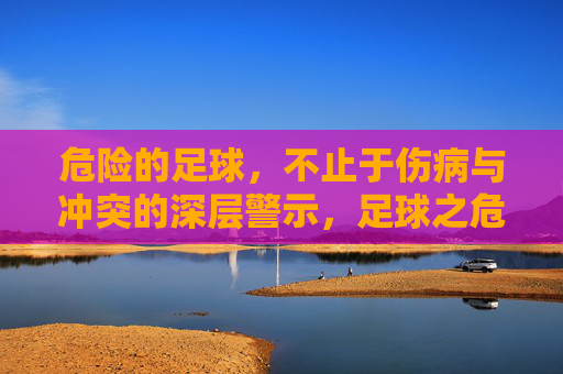 危险的足球,不止于伤病与冲突的深层警示,足球之危,不止于伤病冲突的深层警示 危险的足球,不止于伤病与冲突的深层警示,足球之危,不止于伤病冲突的深层警示