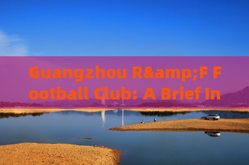 Guangzhou R&F Football Club: A Brief Introduction,广州富力足球俱乐部简介 Guangzhou R&F Football Club: A Brief Introduction,广州富力足球俱乐部简介