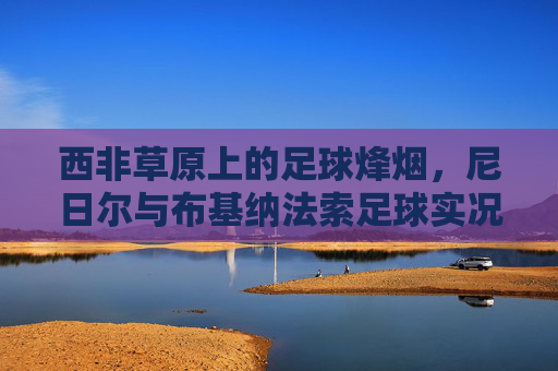 西非草原上的足球烽烟,尼日尔与布基纳法索足球实况扫描 西非草原上的足球烽烟,尼日尔与布基纳法索足球实况扫描