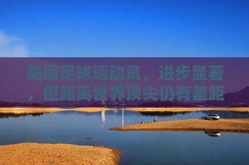 美国足球运动员，进步显著，但距离世界顶尖仍有差距，美国足球，进步显著，距顶尖仍有差距