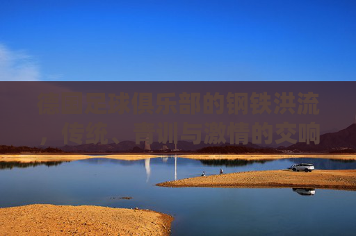 德国足球俱乐部的钢铁洪流，传统、青训与激情的交响，钢铁洪流，德国足球传统、青训与激情的交响