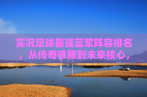 实况足球最强蓝军阵容排名，从传奇铁腰到未来核心，切尔西的终极十一人如何构建？
