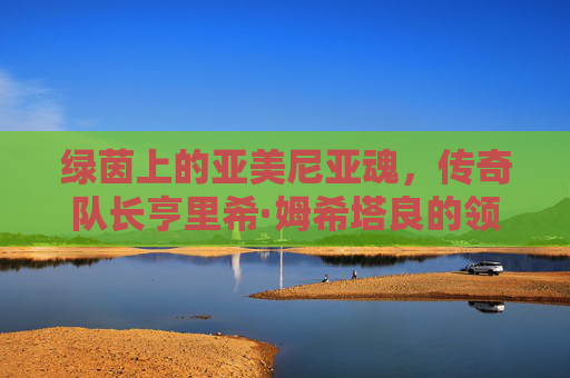 绿茵上的亚美尼亚魂，传奇队长亨里希·姆希塔良的领袖征程，姆希塔良，亚美尼亚魂的绿茵领袖征程